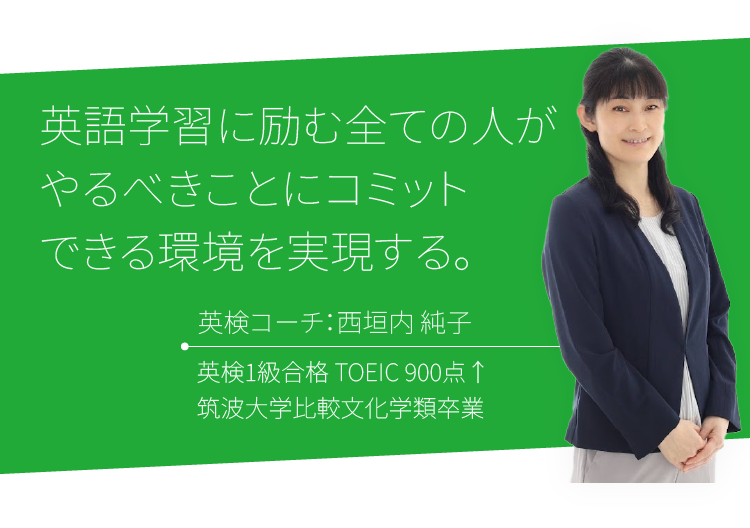 英語学習に励む全ての人がやるべきことにコミットできる環境を実現する。英検コーチ：西垣内 純子 英検1級合格 TOEIC 900点↑ / 筑波大学比較文化学類卒業