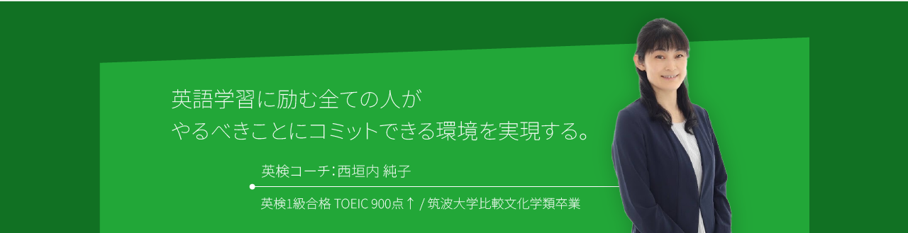 英語学習に励む全ての人がやるべきことにコミットできる環境を実現する。英検コーチ：西垣内 純子 英検1級合格 TOEIC 900点↑ / 筑波大学比較文化学類卒業